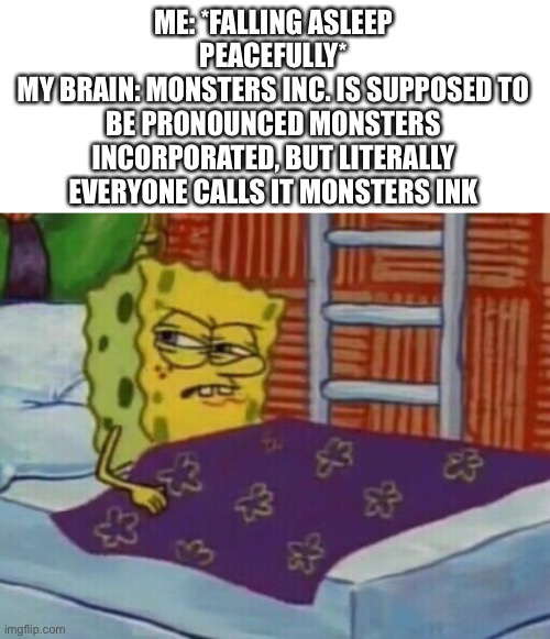 I’ve been thinking about this since I was a kid | ME: *FALLING ASLEEP PEACEFULLY*
MY BRAIN: MONSTERS INC. IS SUPPOSED TO BE PRONOUNCED MONSTERS INCORPORATED, BUT LITERALLY EVERYONE CALLS IT MONSTERS INK | image tagged in spongebob in bed | made w/ Imgflip meme maker