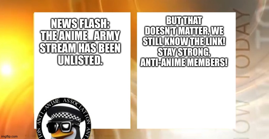 Breaking news! | BUT THAT DOESN'T MATTER, WE STILL KNOW THE LINK!
STAY STRONG, ANTI-ANIME MEMBERS! NEWS FLASH:
THE ANIME_ARMY
STREAM HAS BEEN
UNLISTED. | image tagged in anti-anime news | made w/ Imgflip meme maker