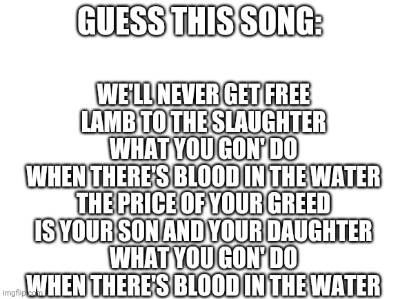 Bet you can't | GUESS THIS SONG:; WE'LL NEVER GET FREE
LAMB TO THE SLAUGHTER
WHAT YOU GON' DO
WHEN THERE'S BLOOD IN THE WATER
THE PRICE OF YOUR GREED
IS YOUR SON AND YOUR DAUGHTER
WHAT YOU GON' DO
WHEN THERE'S BLOOD IN THE WATER | image tagged in blank white template | made w/ Imgflip meme maker