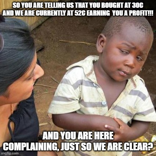 Third World Skeptical Kid | SO YOU ARE TELLING US THAT YOU BOUGHT AT 30C AND WE ARE CURRENTLY AT 52C EARNING  YOU A PROFIT!!! AND YOU ARE HERE COMPLAINING, JUST SO WE ARE CLEAR? | image tagged in memes,third world skeptical kid | made w/ Imgflip meme maker