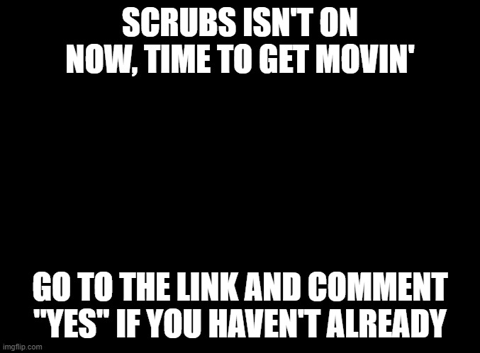 https://imgflip.com/i/4xil56?nerp=1613010218#com9287690 | SCRUBS ISN'T ON NOW, TIME TO GET MOVIN'; GO TO THE LINK AND COMMENT "YES" IF YOU HAVEN'T ALREADY | image tagged in blank black | made w/ Imgflip meme maker