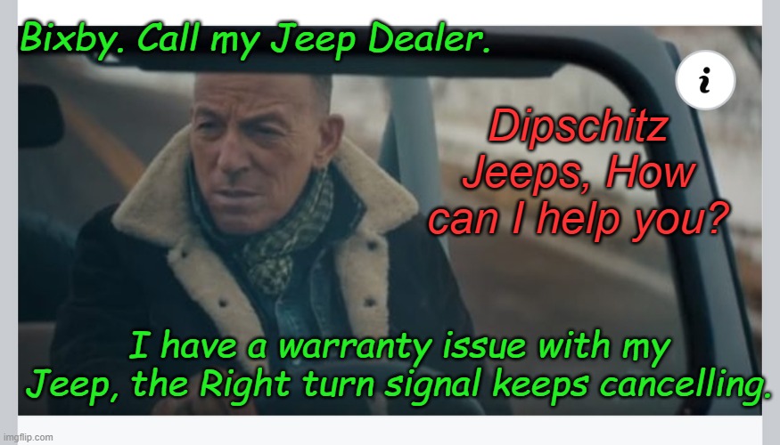 Have you tried sticking your head in the steering wheel and turning real hard left? Or you can drive over Springsteen CDs. | Bixby. Call my Jeep Dealer. Dipschitz Jeeps, How can I help you? I have a warranty issue with my Jeep, the Right turn signal keeps cancelling. | image tagged in bruce springsteen | made w/ Imgflip meme maker