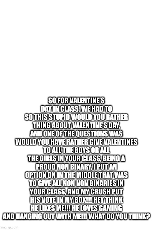 SO FOR VALENTINE’S DAY IN CLASS, WE HAD TO SO THIS STUPID WOULD YOU RATHER THING ABOUT VALENTINE’S DAY, AND ONE OF THE QUESTIONS WAS WOULD YOU HAVE RATHER GIVE VALENTINES TO ALL THE BOYS OR ALL THE GIRLS IN YOUR CLASS, BEING A PROUD NON BINARY, I PUT AN OPTION ON IN THE MIDDLE THAT WAS TO GIVE ALL NON NON BINARIES IN YOUR CLASS, AND MY CRUSH PUT HIS VOTE IN MY BOX!!! HEY THINK HE LIKES ME!!! HE LOVES GAMING AND HANGING OUT WITH ME!!! WHAT DO YOU THINK? | image tagged in blank white template | made w/ Imgflip meme maker