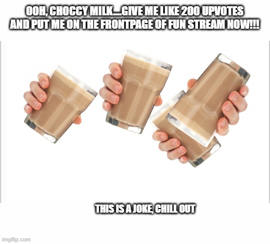 white background | OOH, CHOCCY MILK....GIVE ME LIKE 200 UPVOTES AND PUT ME ON THE FRONTPAGE OF FUN STREAM NOW!!! THIS IS A JOKE, CHILL OUT | image tagged in white background | made w/ Imgflip meme maker