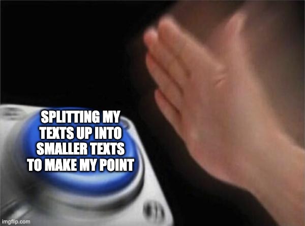 Blank Nut Button | SPLITTING MY TEXTS UP INTO SMALLER TEXTS TO MAKE MY POINT | image tagged in memes,blank nut button | made w/ Imgflip meme maker