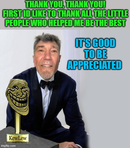 THANK YOU, THANK YOU!
FIRST ID LIKE TO THANK ALL THE LITTLE PEOPLE WHO HELPED ME BE THE BEST IT'S GOOD TO BE APPRECIATED | made w/ Imgflip meme maker