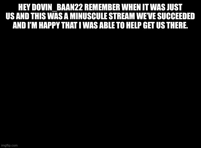 blank black |  HEY DOVIN_BAAN22 REMEMBER WHEN IT WAS JUST US AND THIS WAS A MINUSCULE STREAM WE’VE SUCCEEDED AND I’M HAPPY THAT I WAS ABLE TO HELP GET US THERE. | image tagged in blank black | made w/ Imgflip meme maker