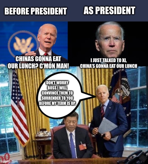 Biden wants to surrender to China | AS PRESIDENT; BEFORE PRESIDENT; I JUST TALKED TO XI, CHINA’S GONNA EAT OUR LUNCH; CHINAS GONNA EAT OUR LUNCH? C’MON MAN! DON’T WORRY BOSS I WILL CONVINCE THEM TO SURRENDER TO YOU BEFORE MY TERM IS UP. | image tagged in joe biden xi jinping,creepy joe biden,big trouble in little china,china,democratic socialism,leftist | made w/ Imgflip meme maker