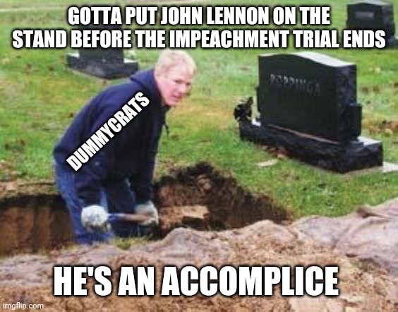 Grave digger | GOTTA PUT JOHN LENNON ON THE STAND BEFORE THE IMPEACHMENT TRIAL ENDS HE'S AN ACCOMPLICE DUMMYCRATS | image tagged in grave digger | made w/ Imgflip meme maker