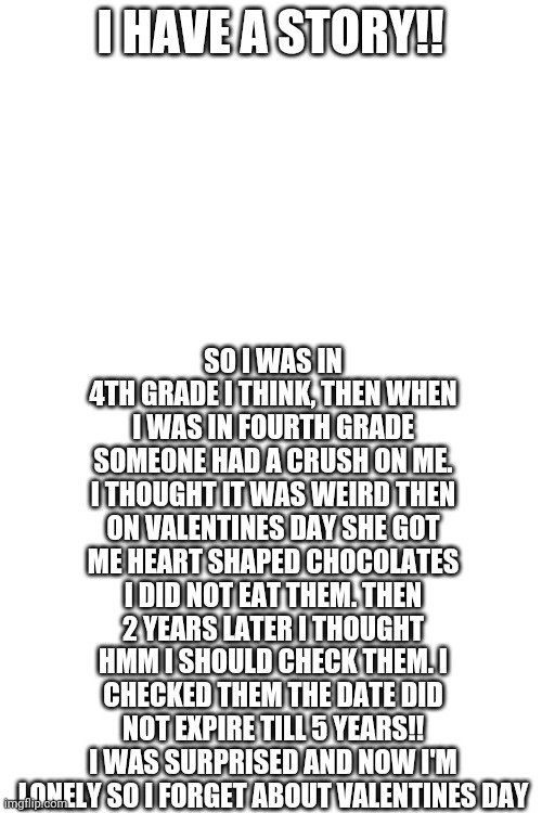 Valentine's Day Story! | SO I WAS IN 4TH GRADE I THINK, THEN WHEN I WAS IN FOURTH GRADE SOMEONE HAD A CRUSH ON ME. I THOUGHT IT WAS WEIRD THEN ON VALENTINES DAY SHE GOT ME HEART SHAPED CHOCOLATES I DID NOT EAT THEM. THEN 2 YEARS LATER I THOUGHT HMM I SHOULD CHECK THEM. I CHECKED THEM THE DATE DID NOT EXPIRE TILL 5 YEARS!! I WAS SURPRISED AND NOW I'M LONELY SO I FORGET ABOUT VALENTINES DAY; I HAVE A STORY!! | image tagged in blank white template,valentine's day | made w/ Imgflip meme maker