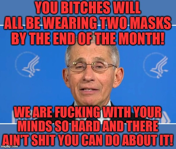 Dr Fauci | YOU BITCHES WILL ALL BE WEARING TWO MASKS BY THE END OF THE MONTH! WE ARE FUCKING WITH YOUR MINDS SO HARD AND THERE AIN'T SHIT YOU CAN DO AB | image tagged in dr fauci | made w/ Imgflip meme maker