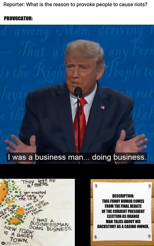 I was a businessman doing business | Reporter: What is the reason to provoke people to cause riots? PROVOCATOR:; DESCRIPTION: THIS FUNNY HUMOR COMES FROM THE FINAL DEBATE OF THE CURRENT PRESIDENT ELECTION AS ORANGE MAN TALKS ABOUT HIS BACKSTORY AS A CASINO OWNER. | image tagged in memes,serious trump,businessman | made w/ Imgflip meme maker