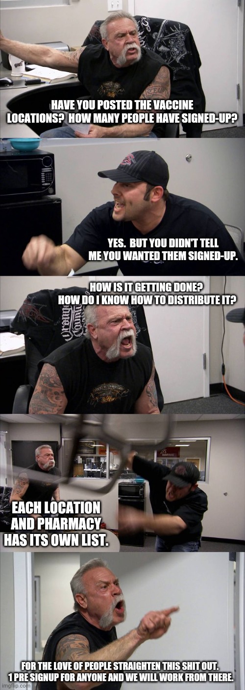 American Chopper Argument Meme | HAVE YOU POSTED THE VACCINE LOCATIONS?  HOW MANY PEOPLE HAVE SIGNED-UP? YES.  BUT YOU DIDN'T TELL ME YOU WANTED THEM SIGNED-UP. HOW IS IT GETTING DONE?  HOW DO I KNOW HOW TO DISTRIBUTE IT? EACH LOCATION AND PHARMACY HAS ITS OWN LIST. FOR THE LOVE OF PEOPLE STRAIGHTEN THIS SHIT OUT.  1 PRE SIGNUP FOR ANYONE AND WE WILL WORK FROM THERE. | image tagged in memes,american chopper argument | made w/ Imgflip meme maker