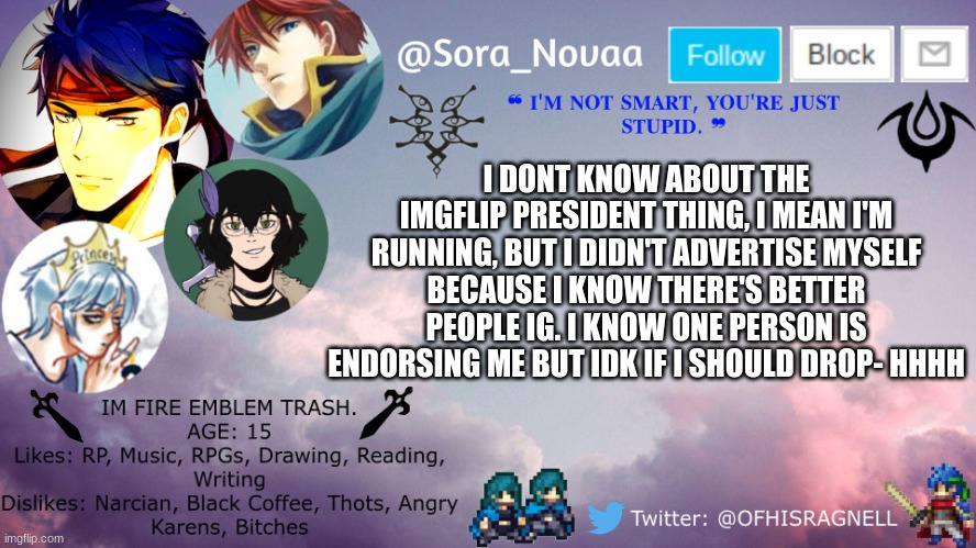 wwewewewew | I DONT KNOW ABOUT THE IMGFLIP PRESIDENT THING, I MEAN I'M RUNNING, BUT I DIDN'T ADVERTISE MYSELF BECAUSE I KNOW THERE'S BETTER PEOPLE IG. I KNOW ONE PERSON IS ENDORSING ME BUT IDK IF I SHOULD DROP- HHHH | image tagged in novaa's announcement template | made w/ Imgflip meme maker
