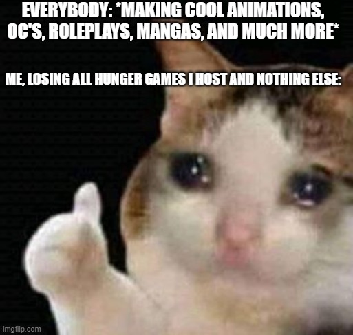 sad thumbs up cat | EVERYBODY: *MAKING COOL ANIMATIONS, OC'S, ROLEPLAYS, MANGAS, AND MUCH MORE*; ME, LOSING ALL HUNGER GAMES I HOST AND NOTHING ELSE: | image tagged in sad thumbs up cat | made w/ Imgflip meme maker