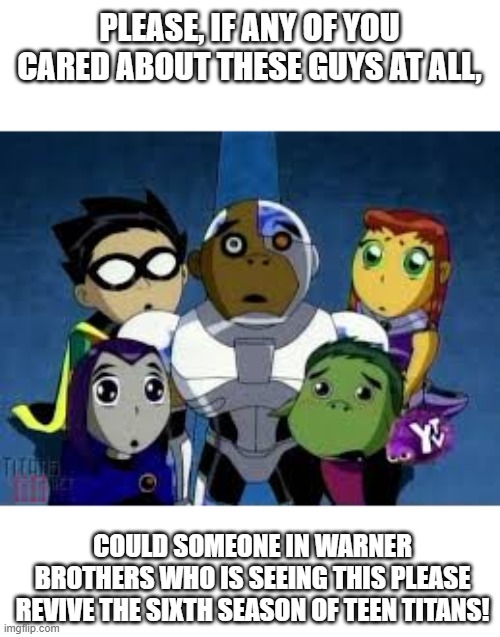 Maybe WB should create a Go-Fund-Me to counteract the costs of creating this. | PLEASE, IF ANY OF YOU CARED ABOUT THESE GUYS AT ALL, COULD SOMEONE IN WARNER BROTHERS WHO IS SEEING THIS PLEASE REVIVE THE SIXTH SEASON OF TEEN TITANS! | image tagged in teen titans,warner bros,please | made w/ Imgflip meme maker