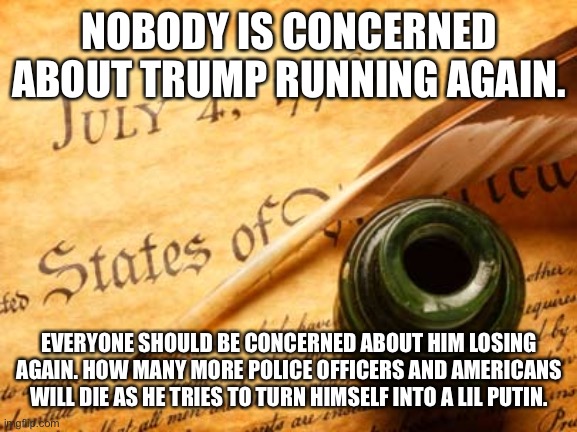 Declaration of independence | NOBODY IS CONCERNED ABOUT TRUMP RUNNING AGAIN. EVERYONE SHOULD BE CONCERNED ABOUT HIM LOSING AGAIN. HOW MANY MORE POLICE OFFICERS AND AMERICANS WILL DIE AS HE TRIES TO TURN HIMSELF INTO A LIL PUTIN. | image tagged in declaration of independence | made w/ Imgflip meme maker