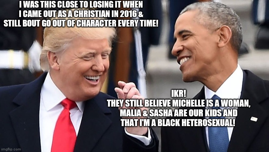 Trump and Obama this close meme | I WAS THIS CLOSE TO LOSING IT WHEN I CAME OUT AS A CHRISTIAN IN 2016 & STILL BOUT GO OUT OF CHARACTER EVERY TIME! IKR!
THEY STILL BELIEVE MICHELLE IS A WOMAN,
MALIA & SASHA ARE OUR KIDS AND
THAT I'M A BLACK HETEROSEXUAL! | image tagged in trump and obama this close meme,politics,memes,funny,trump,obama | made w/ Imgflip meme maker