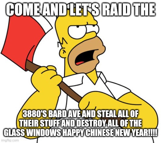 Shinning Homer | COME AND LET'S RAID THE; 3880'S BARD AVE AND STEAL ALL OF THEIR STUFF AND DESTROY ALL OF THE GLASS WINDOWS HAPPY CHINESE NEW YEAR!!!! | image tagged in shinning homer | made w/ Imgflip meme maker