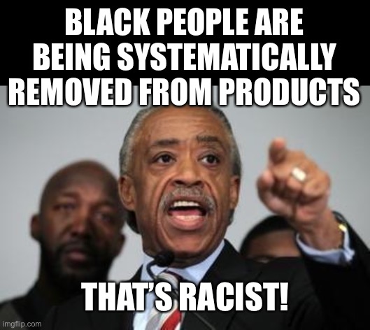 Al Sharpton | BLACK PEOPLE ARE BEING SYSTEMATICALLY REMOVED FROM PRODUCTS THAT’S RACIST! | image tagged in al sharpton | made w/ Imgflip meme maker