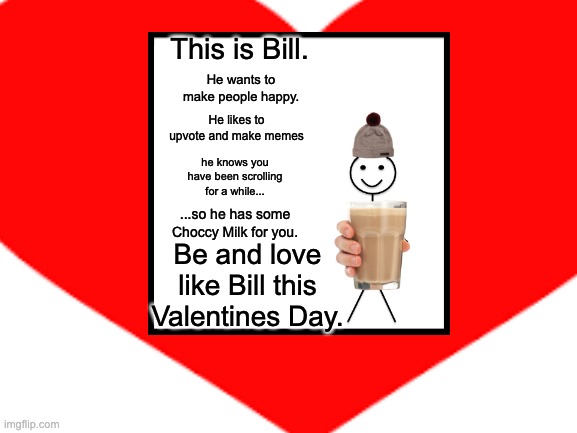 Be like Bill this Valentines Day | This is Bill. He wants to make people happy. He likes to upvote and make memes; he knows you have been scrolling for a while... ...so he has some Choccy Milk for you. Be and love like Bill this Valentines Day. | image tagged in be like bill | made w/ Imgflip meme maker