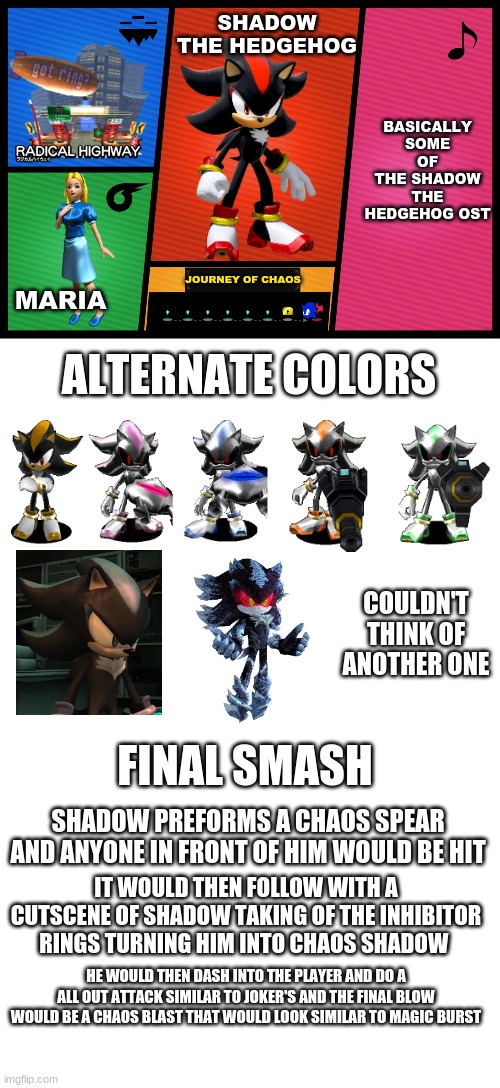 I took way to much time making this even though this isn't gonna be true idk ¯\_(ツ)_/¯ |  SHADOW THE HEDGEHOG; BASICALLY SOME OF THE SHADOW THE HEDGEHOG OST; JOURNEY OF CHAOS; MARIA; ALTERNATE COLORS; COULDN'T THINK OF ANOTHER ONE; FINAL SMASH; SHADOW PREFORMS A CHAOS SPEAR AND ANYONE IN FRONT OF HIM WOULD BE HIT; IT WOULD THEN FOLLOW WITH A CUTSCENE OF SHADOW TAKING OF THE INHIBITOR RINGS TURNING HIM INTO CHAOS SHADOW; HE WOULD THEN DASH INTO THE PLAYER AND DO A ALL OUT ATTACK SIMILAR TO JOKER'S AND THE FINAL BLOW WOULD BE A CHAOS BLAST THAT WOULD LOOK SIMILAR TO MAGIC BURST | image tagged in smash ultimate dlc fighter profile,blank white template | made w/ Imgflip meme maker
