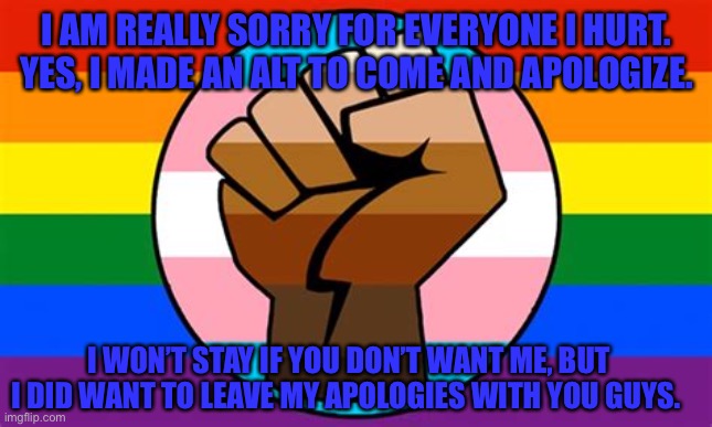 I’m really sorry (mod note: Erm no you are not you toxic b**ch) | I AM REALLY SORRY FOR EVERYONE I HURT. YES, I MADE AN ALT TO COME AND APOLOGIZE. I WON’T STAY IF YOU DON’T WANT ME, BUT I DID WANT TO LEAVE MY APOLOGIES WITH YOU GUYS. | made w/ Imgflip meme maker