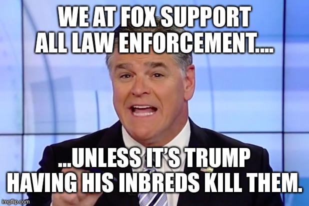 Hannity Crazy Funny News | WE AT FOX SUPPORT ALL LAW ENFORCEMENT.... ...UNLESS IT’S TRUMP HAVING HIS INBREDS KILL THEM. | image tagged in hannity crazy funny news | made w/ Imgflip meme maker