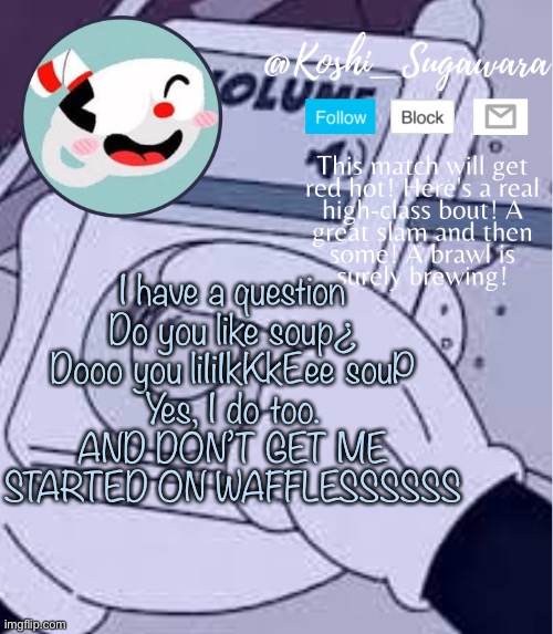 .-. | I have a question
Do you like soup¿
Dooo you liIiIkKkEee souP
Yes, I do too.
AND DON’T GET ME STARTED ON WAFFLESSSSSS | image tagged in cuphead template | made w/ Imgflip meme maker