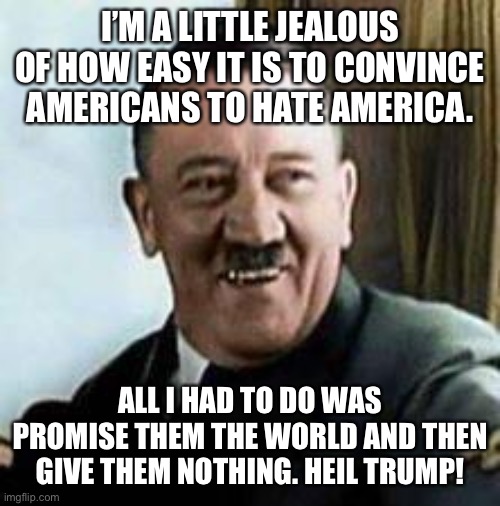 laughing hitler | I’M A LITTLE JEALOUS OF HOW EASY IT IS TO CONVINCE AMERICANS TO HATE AMERICA. ALL I HAD TO DO WAS PROMISE THEM THE WORLD AND THEN GIVE THEM NOTHING. HEIL TRUMP! | image tagged in laughing hitler | made w/ Imgflip meme maker