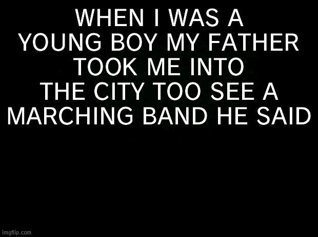 SON WHEN YOU GROW UP WOULD YOU BE THE SAVIOUR OF THE BROKEN THE BEATEN AND THE DAMNED | WHEN I WAS A YOUNG BOY MY FATHER TOOK ME INTO THE CITY TOO SEE A MARCHING BAND HE SAID | image tagged in black background | made w/ Imgflip meme maker