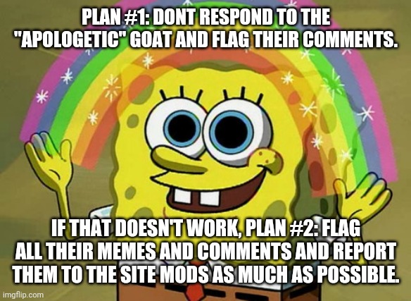 Idk just some ideas | PLAN #1: DONT RESPOND TO THE "APOLOGETIC" GOAT AND FLAG THEIR COMMENTS. IF THAT DOESN'T WORK, PLAN #2: FLAG ALL THEIR MEMES AND COMMENTS AND REPORT THEM TO THE SITE MODS AS MUCH AS POSSIBLE. | image tagged in memes,imagination spongebob | made w/ Imgflip meme maker