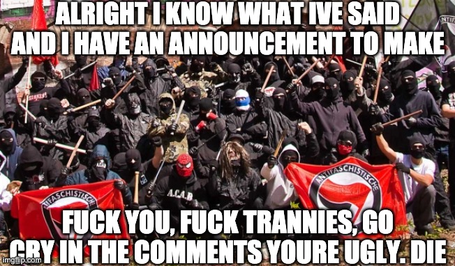 MODS ARE MEGA NIGAS IF THEY CHANGE MY TITLE (mod note: *is a mega niga*) | ALRIGHT I KNOW WHAT IVE SAID AND I HAVE AN ANNOUNCEMENT TO MAKE; FUCK YOU, FUCK TRANNIES, GO CRY IN THE COMMENTS YOURE UGLY. DIE | image tagged in antifa | made w/ Imgflip meme maker