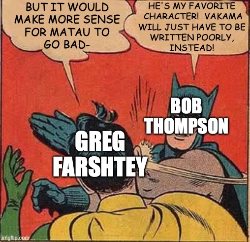Seriously though, don't demonize Bob; this is just hyperbole for the sake of a joke. | BUT IT WOULD
MAKE MORE SENSE
FOR MATAU TO
GO BAD-; HE'S MY FAVORITE
 CHARACTER!  VAKAMA
WILL JUST HAVE TO BE
WRITTEN POORLY,
INSTEAD! BOB
THOMPSON; GREG
FARSHTEY | image tagged in batman slapping robin,bionicle,greg farshtey,bob thompson,matau,vakama | made w/ Imgflip meme maker
