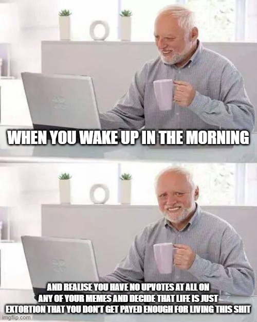 smh | WHEN YOU WAKE UP IN THE MORNING; AND REALISE YOU HAVE NO UPVOTES AT ALL ON ANY OF YOUR MEMES AND DECIDE THAT LIFE IS JUST EXTORTION THAT YOU DON'T GET PAYED ENOUGH FOR LIVING THIS SHIT | image tagged in memes,hide the pain harold,relatable,sad,funny,itriedmybest | made w/ Imgflip meme maker