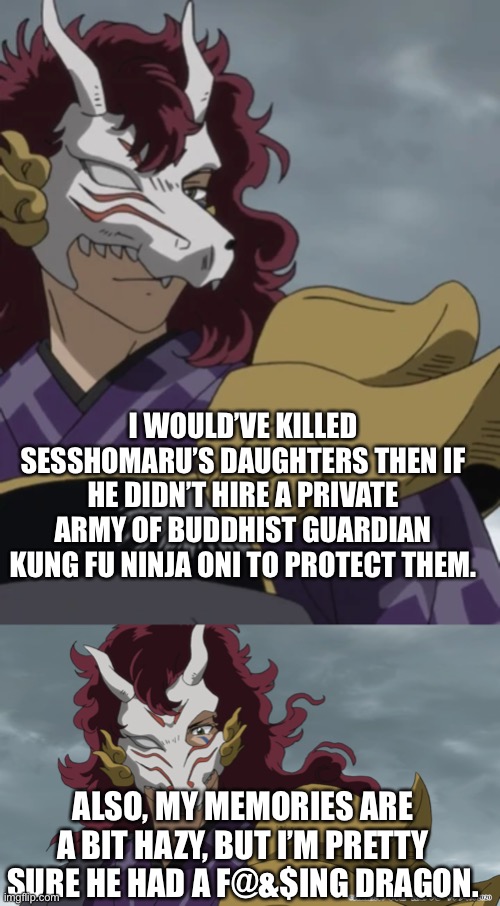 Kirinmaru’s excuses | I WOULD’VE KILLED SESSHOMARU’S DAUGHTERS THEN IF HE DIDN’T HIRE A PRIVATE ARMY OF BUDDHIST GUARDIAN KUNG FU NINJA ONI TO PROTECT THEM. ALSO, MY MEMORIES ARE A BIT HAZY, BUT I’M PRETTY SURE HE HAD A F@&$ING DRAGON. | image tagged in yashahime,inuyasha,venture bros,kirinmaru,reference,parody | made w/ Imgflip meme maker