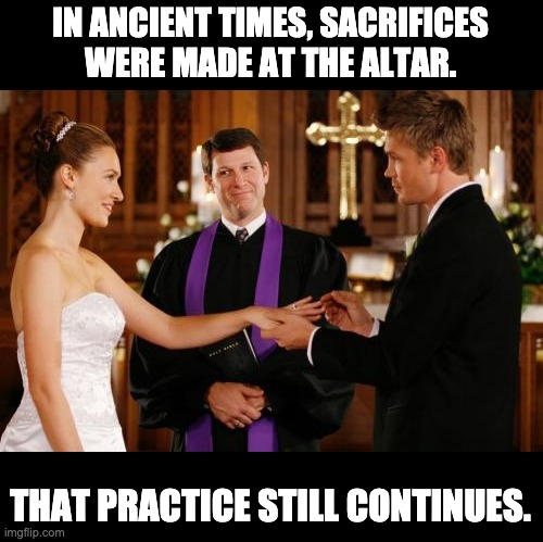 Sacrifices | IN ANCIENT TIMES, SACRIFICES WERE MADE AT THE ALTAR. THAT PRACTICE STILL CONTINUES. | image tagged in wedding altar | made w/ Imgflip meme maker