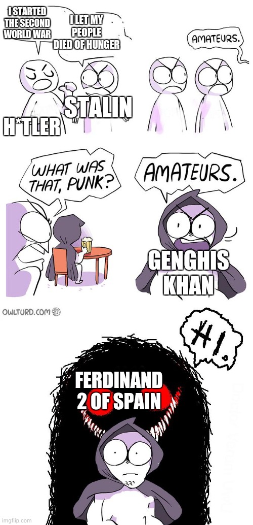 most evil person | I LET MY PEOPLE DIED OF HUNGER; I STARTED THE SECOND WORLD WAR; H*TLER; STALIN; GENGHIS KHAN; FERDINAND 2 OF SPAIN | image tagged in amateurs 3 0 | made w/ Imgflip meme maker