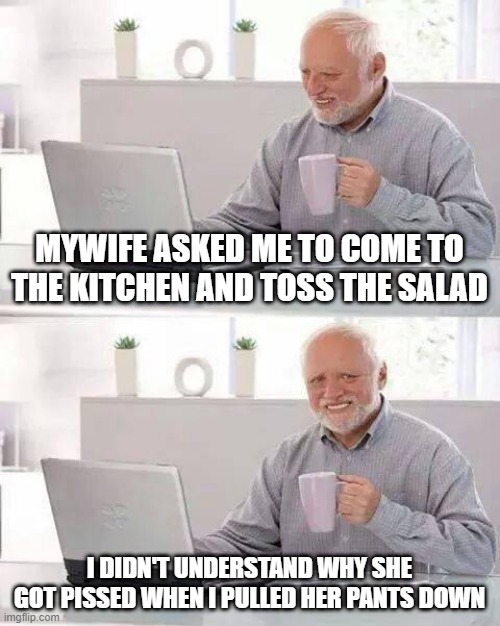 Wrong Act | MYWIFE ASKED ME TO COME TO THE KITCHEN AND TOSS THE SALAD; I DIDN'T UNDERSTAND WHY SHE GOT PISSED WHEN I PULLED HER PANTS DOWN | image tagged in memes,hide the pain harold | made w/ Imgflip meme maker
