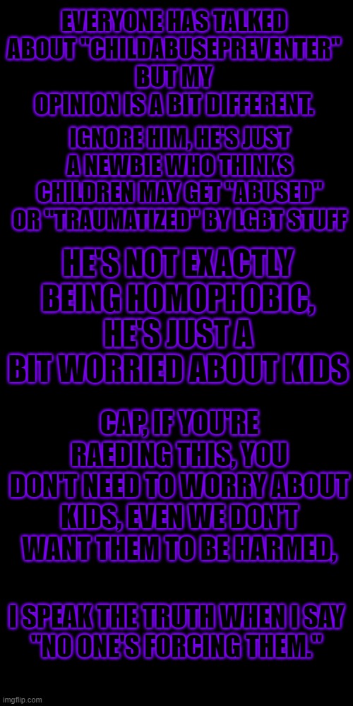 I highly doubt he's a bad guy, He's just a bit new | EVERYONE HAS TALKED ABOUT "CHILDABUSEPREVENTER"
BUT MY OPINION IS A BIT DIFFERENT. IGNORE HIM, HE'S JUST A NEWBIE WHO THINKS CHILDREN MAY GET "ABUSED" OR "TRAUMATIZED" BY LGBT STUFF; HE'S NOT EXACTLY BEING HOMOPHOBIC, HE'S JUST A BIT WORRIED ABOUT KIDS; CAP, IF YOU'RE RAEDING THIS, YOU DON'T NEED TO WORRY ABOUT KIDS, EVEN WE DON'T WANT THEM TO BE HARMED, I SPEAK THE TRUTH WHEN I SAY
"NO ONE'S FORCING THEM." | image tagged in black blank,newbie,ignore | made w/ Imgflip meme maker
