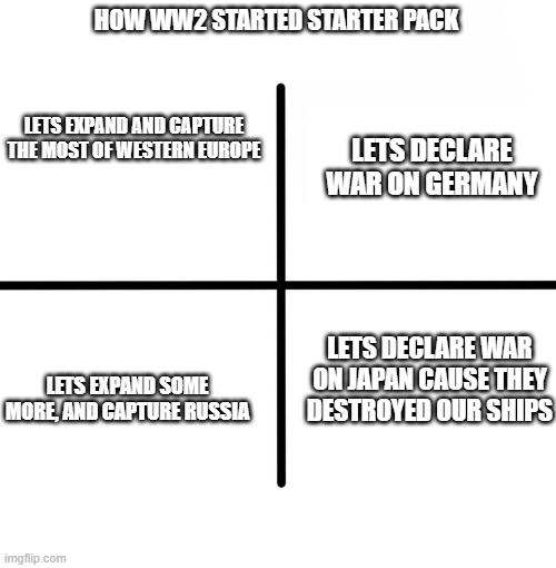 how ww2 started starter pack | HOW WW2 STARTED STARTER PACK; LETS EXPAND AND CAPTURE THE MOST OF WESTERN EUROPE; LETS DECLARE WAR ON GERMANY; LETS DECLARE WAR ON JAPAN CAUSE THEY DESTROYED OUR SHIPS; LETS EXPAND SOME MORE, AND CAPTURE RUSSIA | image tagged in memes,blank starter pack,ww2,germany,japan,russia | made w/ Imgflip meme maker