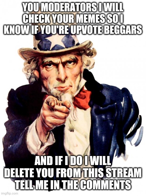 I will |  YOU MODERATORS I WILL CHECK YOUR MEMES SO I KNOW IF YOU'RE UPVOTE BEGGARS; AND IF I DO I WILL DELETE YOU FROM THIS STREAM
TELL ME IN THE COMMENTS | image tagged in memes,uncle sam,no upvote begging | made w/ Imgflip meme maker