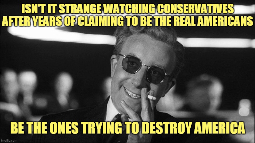 Liberals: Pro family, pro wages, pro protections for citizens. Conservatives: Anti family, anti wages, anti protections | ISN'T IT STRANGE WATCHING CONSERVATIVES AFTER YEARS OF CLAIMING TO BE THE REAL AMERICANS; BE THE ONES TRYING TO DESTROY AMERICA | image tagged in doctor strangelove says | made w/ Imgflip meme maker