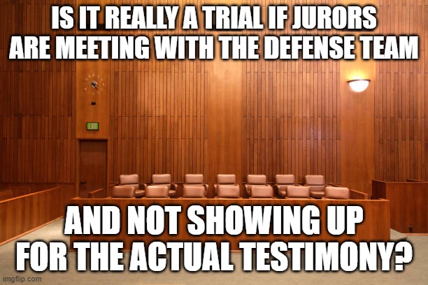 Empty Jury box | IS IT REALLY A TRIAL IF JURORS ARE MEETING WITH THE DEFENSE TEAM; AND NOT SHOWING UP FOR THE ACTUAL TESTIMONY? | image tagged in empty jury box | made w/ Imgflip meme maker