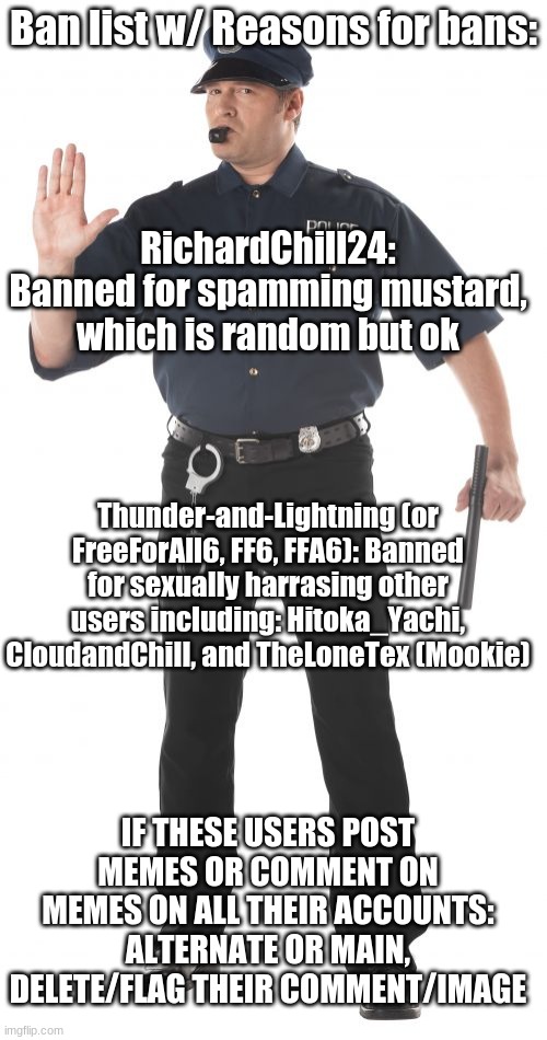 Ban list with reasons for bans! | Ban list w/ Reasons for bans:; RichardChill24: Banned for spamming mustard, which is random but ok; Thunder-and-Lightning (or FreeForAll6, FF6, FFA6): Banned for sexually harrasing other users including: Hitoka_Yachi, CloudandChill, and TheLoneTex (Mookie); IF THESE USERS POST MEMES OR COMMENT ON MEMES ON ALL THEIR ACCOUNTS: ALTERNATE OR MAIN, DELETE/FLAG THEIR COMMENT/IMAGE | image tagged in memes,stop cop | made w/ Imgflip meme maker