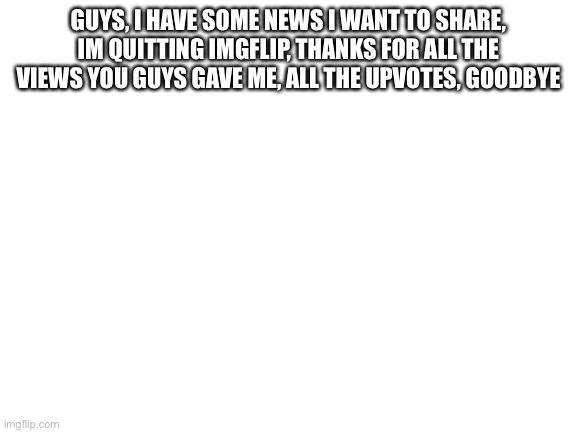 Blank White Template | GUYS, I HAVE SOME NEWS I WANT TO SHARE, IM QUITTING IMGFLIP, THANKS FOR ALL THE VIEWS YOU GUYS GAVE ME, ALL THE UPVOTES, GOODBYE | image tagged in blank white template | made w/ Imgflip meme maker