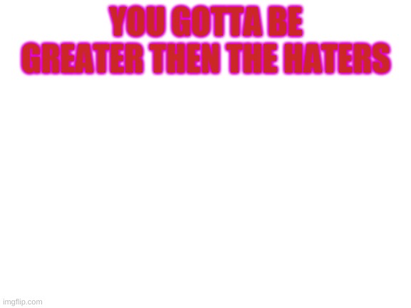 Haters | YOU GOTTA BE GREATER THEN THE HATERS | image tagged in blank white template | made w/ Imgflip meme maker