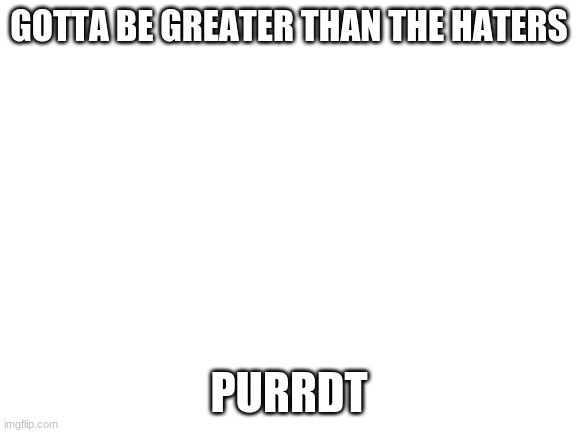 tips | GOTTA BE GREATER THAN THE HATERS; PURRDT | image tagged in blank white template | made w/ Imgflip meme maker