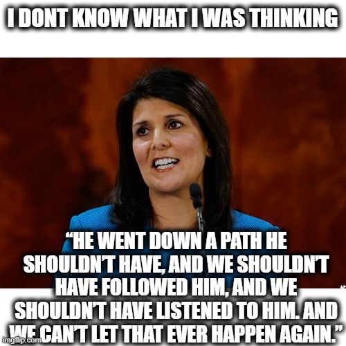 Nikki is cured... finally | I DONT KNOW WHAT I WAS THINKING; “HE WENT DOWN A PATH HE SHOULDN’T HAVE, AND WE SHOULDN’T HAVE FOLLOWED HIM, AND WE SHOULDN’T HAVE LISTENED TO HIM. AND WE CAN’T LET THAT EVER HAPPEN AGAIN.” | image tagged in nikki haley,memes,politics,lock him up,maga,trump is a scumbag | made w/ Imgflip meme maker