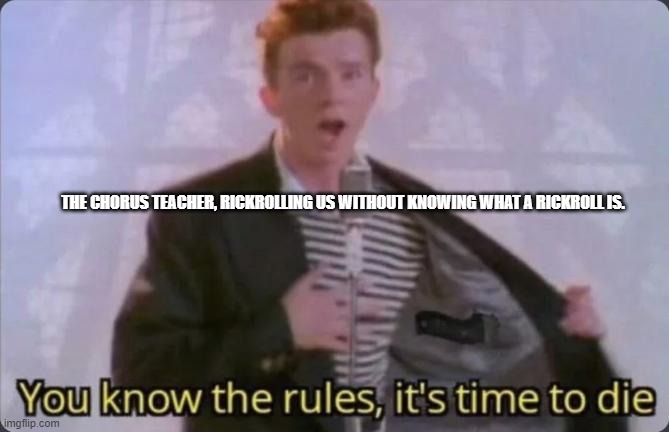 You know the rules, it's time to die |  THE CHORUS TEACHER, RICKROLLING US WITHOUT KNOWING WHAT A RICKROLL IS. | image tagged in you know the rules it's time to die | made w/ Imgflip meme maker